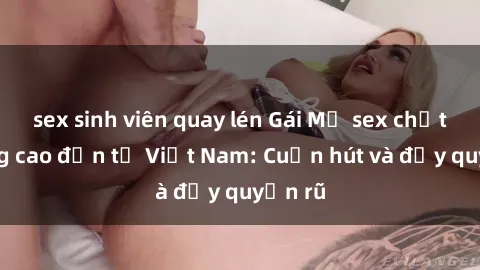 sex sinh viên quay lén Gái Mỹ sex chất lượng cao đến từ Việt Nam: Cuốn hút và đầy quyến rũ