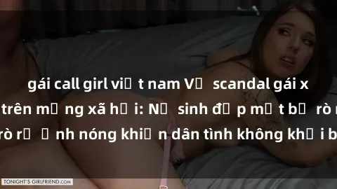 gái call girl việt nam Vụ scandal gái xinh lộ hàng gây sốt trên mạng xã hội: Nữ sinh đẹp mắt bị rò rỉ ảnh nóng khiến dân tình không khỏi bất ngờ và phẫn nộ!