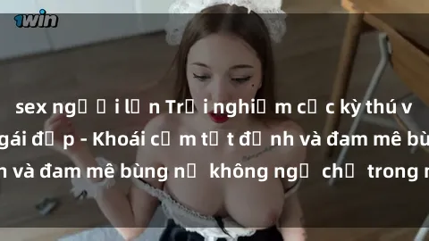 sex người lớn Trải nghiệm cực kỳ thú vị khi làm tình với gái đẹp - Khoái cảm tột đỉnh và đam mê bùng nổ không ngờ chỉ trong một đêm!
