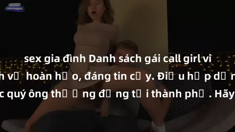 sex gia đình Danh sách gái call girl vip chất lượng, dịch vụ hoàn hảo, đáng tin cậy. Điều hấp dẫn cho các quý ông thượng đẳng tại thành phố. Hãy nhấc máy và đặt lịch ngay!