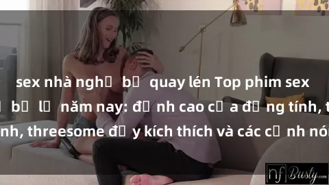 sex nhà nghỉ bị quay lén Top phim sex hot nhất không thể bỏ lỡ năm nay: đỉnh cao của đồng tính, threesome đầy kích thích và các cảnh nóng đang gây sốt!