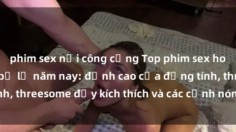 phim sex nơi công cộng Top phim sex hot nhất không thể bỏ lỡ năm nay: đỉnh cao của đồng tính, threesome đầy kích thích và các cảnh nóng đang gây sốt!
