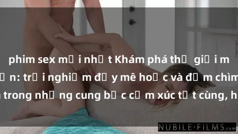phim sex mới nhất Khám phá thế giới mới với sex người lớn: trải nghiệm đầy mê hoặc và đắm chìm trong những cung bậc cảm xúc tột cùng, hứng khởi và cuốn hút.