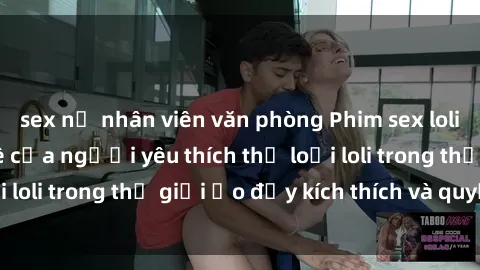 sex nữ nhân viên văn phòng Phim sex loli: thỏa mãn đam mê của người yêu thích thể loại loli trong thế giới ảo đầy kích thích và quyến rũ.