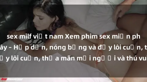 sex milf việt nam Xem phim sex miễn phí online ngay tại đây – Hấp dẫn, nóng bỏng và đầy lôi cuốn, thỏa mãn mọi người và thú vui của bạn!