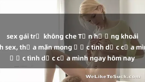 sex gái trẻ không che Tận hưởng khoái cảm với gái xinh sex, thỏa mãn mong ước tình dục của mình ngay hôm nay