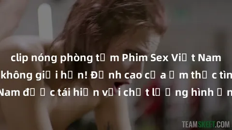 clip nóng phòng tắm Phim Sex Việt Nam HD - Xem ngay và không giới hạn! Đỉnh cao của ẩm thực tình dục Việt Nam được tái hiện với chất lượng hình ảnh sắc nét. Hãy thưởng thức ngay!