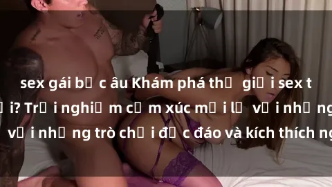 sex gái bắc âu Khám phá thế giới sex trực tuyến: Hơn tuổi? Trải nghiệm cảm xúc mới lạ với những trò chơi độc đáo và kích thích người lớn