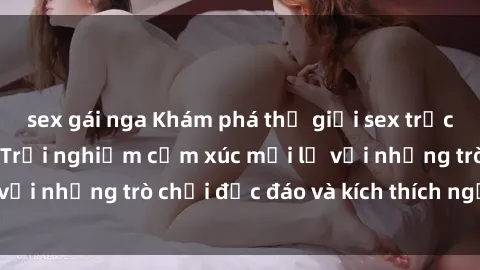 sex gái nga Khám phá thế giới sex trực tuyến: Hơn tuổi? Trải nghiệm cảm xúc mới lạ với những trò chơi độc đáo và kích thích người lớn