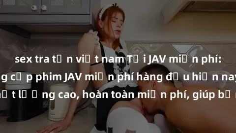 sex tra tấn việt nam Tải JAV miễn phí: Các trang web cung cấp phim JAV miễn phí hàng đầu hiện nay. Các tác phẩm chất lượng cao, hoàn toàn miễn phí, giúp bạn thỏa mãn niềm đam mê mà không tốn kém.