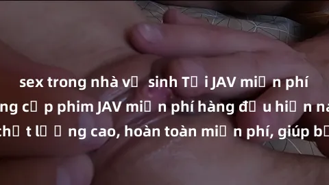 sex trong nhà vệ sinh Tải JAV miễn phí: Các trang web cung cấp phim JAV miễn phí hàng đầu hiện nay. Các tác phẩm chất lượng cao, hoàn toàn miễn phí, giúp bạn thỏa mãn niềm đam mê mà không tốn kém.