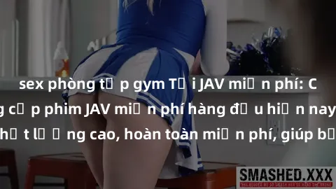 sex phòng tập gym Tải JAV miễn phí: Các trang web cung cấp phim JAV miễn phí hàng đầu hiện nay. Các tác phẩm chất lượng cao, hoàn toàn miễn phí, giúp bạn thỏa mãn niềm đam mê mà không tốn kém.