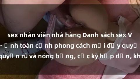sex nhân viên nhà hàng Danh sách sex Việt Nam không che - Ảnh toàn cảnh phong cách mới đầy quyến rũ và nóng bỏng, cực kỳ hấp dẫn, không thể bỏ qua!