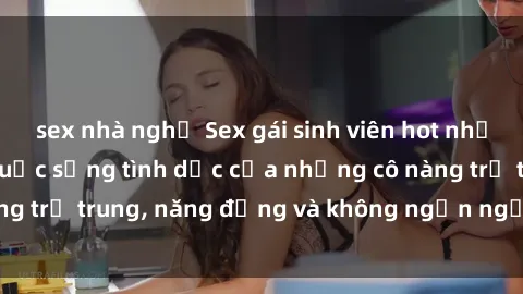 sex nhà nghỉ Sex gái sinh viên hot nhất: Cùng khám phá cuộc sống tình dục của những cô nàng trẻ trung, năng động và không ngần ngại thử nghiệm!