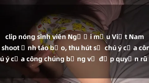 clip nóng sinh viên Người mẫu Việt Nam gây sốt với loạt shoot ảnh táo bạo, thu hút sự chú ý của công chúng bằng vẻ đẹp quyến rũ và gợi cảm.