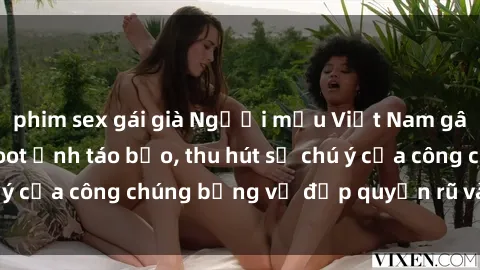 phim sex gái già Người mẫu Việt Nam gây sốt với loạt shoot ảnh táo bạo, thu hút sự chú ý của công chúng bằng vẻ đẹp quyến rũ và gợi cảm.