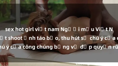 sex hot girl việt nam Người mẫu Việt Nam gây sốt với loạt shoot ảnh táo bạo, thu hút sự chú ý của công chúng bằng vẻ đẹp quyến rũ và gợi cảm.