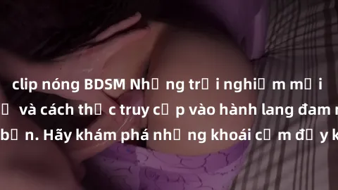 clip nóng BDSM Những trải nghiệm mới lạ với sex tập thể và cách thức truy cập vào hành lang đam mê của bạn. Hãy khám phá những khoái cảm đầy kích thích với tập thể hấp dẫn!