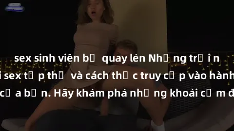 sex sinh viên bị quay lén Những trải nghiệm mới lạ với sex tập thể và cách thức truy cập vào hành lang đam mê của bạn. Hãy khám phá những khoái cảm đầy kích thích với tập thể hấp dẫn!