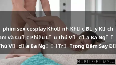 phim sex cosplay Khoảnh Khắc Đầy Kịch Tính: Sex  Việt Nam và Cuộc Phiêu Lưu Thú Vị của Ba Người Trẻ Trong Đêm Say Đắm