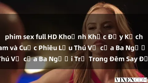 phim sex full HD Khoảnh Khắc Đầy Kịch Tính: Sex  Việt Nam và Cuộc Phiêu Lưu Thú Vị của Ba Người Trẻ Trong Đêm Say Đắm