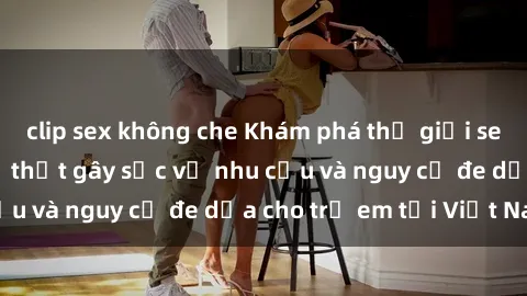 clip sex không che Khám phá thế giới sex loli Việt Nam: Sự thật gây sốc về nhu cầu và nguy cơ đe dọa cho trẻ em tại Việt Nam