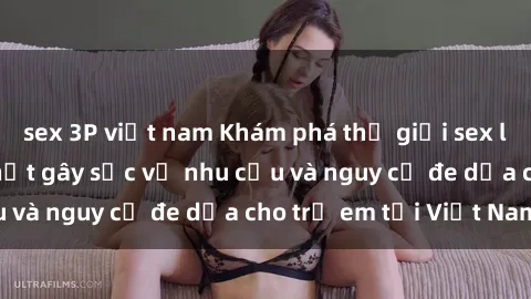 sex 3P việt nam Khám phá thế giới sex loli Việt Nam: Sự thật gây sốc về nhu cầu và nguy cơ đe dọa cho trẻ em tại Việt Nam