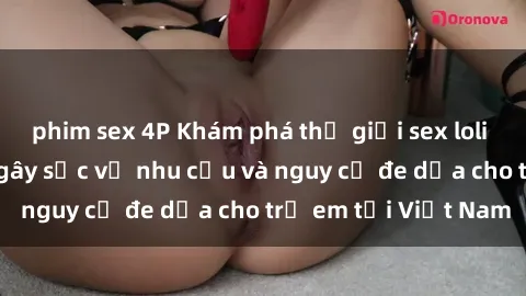 phim sex 4P Khám phá thế giới sex loli Việt Nam: Sự thật gây sốc về nhu cầu và nguy cơ đe dọa cho trẻ em tại Việt Nam