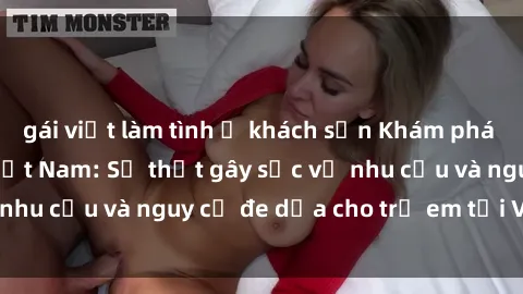 gái việt làm tình ở khách sạn Khám phá thế giới sex loli Việt Nam: Sự thật gây sốc về nhu cầu và nguy cơ đe dọa cho trẻ em tại Việt Nam