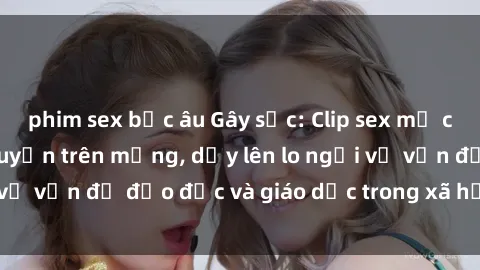 phim sex bắc âu Gây sốc: Clip sex mẹ con Việt Nam lan truyền trên mạng, dấy lên lo ngại về vấn đề đạo đức và giáo dục trong xã hội hiện nay.