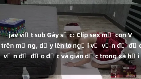 jav việt sub Gây sốc: Clip sex mẹ con Việt Nam lan truyền trên mạng, dấy lên lo ngại về vấn đề đạo đức và giáo dục trong xã hội hiện nay.