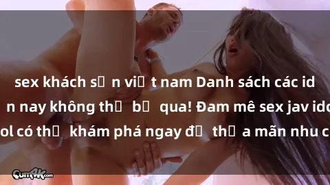 sex khách sạn việt nam Danh sách các idol JAV hot nhất hiện nay không thể bỏ qua! Đam mê sex jav idol có thể khám phá ngay để thỏa mãn nhu cầu giải trí của mình!