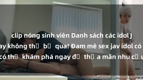 clip nóng sinh viên Danh sách các idol JAV hot nhất hiện nay không thể bỏ qua! Đam mê sex jav idol có thể khám phá ngay để thỏa mãn nhu cầu giải trí của mình!